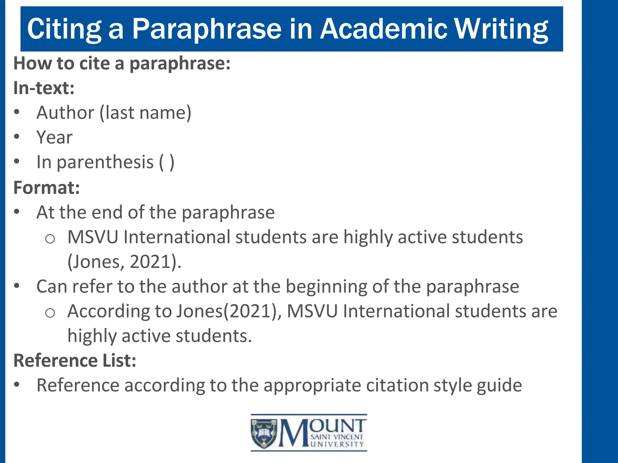 Citing a Paraphrase in Academic Writing
How to cite a paraphrase:
In-text:
• Author (last name)
• Year
• In parenthesis ( )
Format:
• At the end of the paraphrase
o MSVU International students are highly active students
(Jones, 2021).
• Can refer to the author at the beginning of the paraphrase
o According to Jones(2021), MSVU International students are
highly active students.
Reference List:
• Reference according to the appropriate citation style guide
 