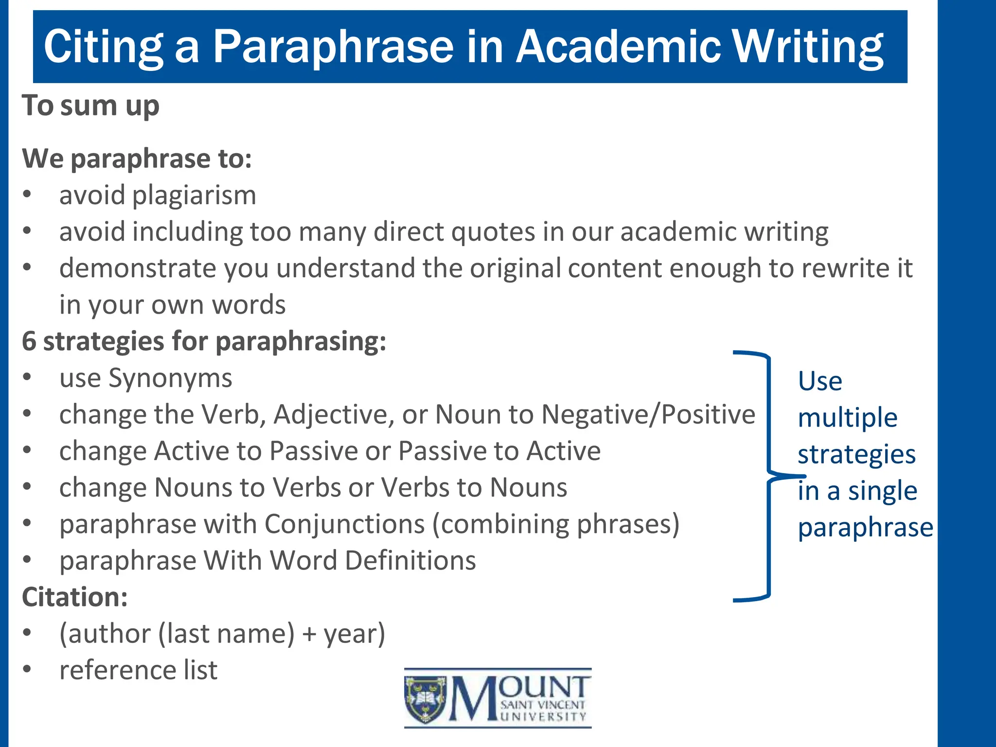 Citing a Paraphrase in Academic Writing
To sum up
We paraphrase to:
• avoid plagiarism
• avoid including too many direct quotes in our academic writing
• demonstrate you understand the original content enough to rewrite it
in your own words
6 strategies for paraphrasing:
• use Synonyms
• change the Verb, Adjective, or Noun to Negative/Positive
• change Active to Passive or Passive to Active
• change Nouns to Verbs or Verbs to Nouns
• paraphrase with Conjunctions (combining phrases)
• paraphrase With Word Definitions
Citation:
• (author (last name) + year)
• reference list
Use
multiple
strategies
in a single
paraphrase
 