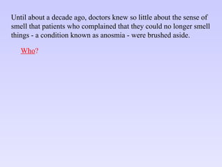 Until about a decade ago, doctors knew so little about the sense of smell that patients who complained that they could no longer smell things - a condition known as anosmia - were brushed aside. Who ? 