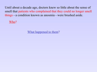 Until about a decade ago, doctors knew so little about the sense of smell that  patients who complained that they could no longer smell things  - a condition known as anosmia - were brushed aside. Who ? What happened to them ? 
