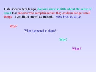 Until about a decade ago,  doctors knew so little about the sense of smell  that  patients who complained that they could no longer smell things  - a condition known as anosmia -  were   brushed aside . Who ? What happened to them ? Why ? When ? 