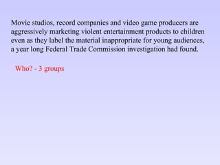 Movie studios, record companies and video game producers are aggressively marketing violent entertainment products to children  even as they label the material inappropriate for young audiences,  a year long Federal Trade Commission investigation had found. Who? - 3 groups 