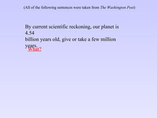 What? By current scientific reckoning, our planet is 4.54 billion years old, give or take a few million years. (All of the following sentences were taken from  The Washington Post ) 