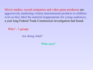 Movie studios, record companies and video game producers  are aggressively marketing violent entertainment products to children  even as they label the material inappropriate for young audiences ,  a year long Federal Trade Commission investigation had found. Who? - 3 groups Are doing what? Who says? 