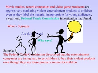 Movie studios, record companies and video game producers  are aggressively marketing violent entertainment products to children  even as they label the material inappropriate for young audiences ,  a year long  Federal Trade Commission  investigation had found. Sample: The Federal Trade Commission discovered that the entertainment companies are trying hard to get children to buy their violent products even though they say those products are not for children. Who? - 3 groups Are doing what? Who says? 