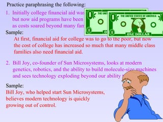 Practice paraphrasing the following : 1.  Initially college financial aid was meant to assist the deserving poor, but now aid programs have been expanded to help the middle class as costs soared beyond many families’ reach . Sample: At first, financial aid for college was to go to the poor, but now  the cost of college has increased so much that many middle class  families also need financial aid. 2.  Bill Joy, co-founder of Sun Microsystems, looks at modern genetics, robotics, and the ability to build molecule-size machines  and sees technology exploding beyond our ability to control it.   Sample: Bill Joy, who helped start Sun Microsystems, believes modern technology is quickly growing out of control. 