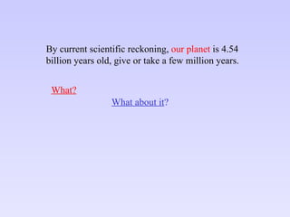 By current scientific reckoning,  our planet  is 4.54 billion years old, give or take a few million years. What about it ? What? 