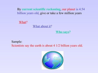 What about it ? What ? Who says ? By  current scientific reckoning ,  our   planet   is 4.54 billion years old , give or take a few million years Sample: Scientists say the earth is about 4 1/2 billion years old. 