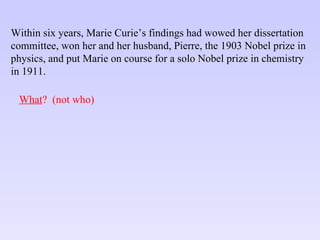 Within six years, Marie Curie’s findings had wowed her dissertation committee, won her and her husband, Pierre, the 1903 Nobel prize in physics, and put Marie on course for a solo Nobel prize in chemistry in 1911. What ?  (not who) 