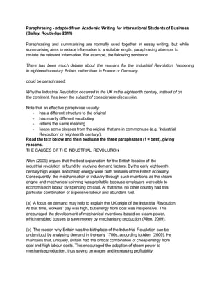 Paraphrasing - adapted from Academic Writing for International Students of Business
(Bailey, Routledge 2011)
Paraphrasing and summarising are normally used together in essay writing, but while
summarising aims to reduce information to a suitable length, paraphrasing attempts to
restate the relevant information. For example, the following sentence:
There has been much debate about the reasons for the Industrial Revolution happening
in eighteenth-century Britain, rather than in France or Germany.
could be paraphrased:
Why the Industrial Revolution occurred in the UK in the eighteenth century, instead of on
the continent, has been the subject of considerable discussion.
Note that an effective paraphrase usually:
- has a different structure to the original
- has mainly different vocabulary
- retains the same meaning
- keeps some phrases from the original that are in common use (e.g. ‘Industrial
Revolution’ or ‘eighteenth century’).
Read the text below and then evaluate the three paraphrases (1 = best), giving
reasons.
THE CAUSES OF THE INDUSTRIAL REVOLUTION
Allen (2009) argues that the best explanation for the British location of the
industrial revolution is found by studying demand factors. By the early eighteenth
century high wages and cheap energy were both features of the British economy.
Consequently, the mechanisation of industry through such inventions as the steam
engine and mechanical spinning was profitable because employers were able to
economise on labour by spending on coal. At that time, no other country had this
particular combination of expensive labour and abundant fuel.
(a) A focus on demand may help to explain the UK origin of the Industrial Revolution.
At that time, workers’ pay was high, but energy from coal was inexpensive. This
encouraged the development of mechanical inventions based on steam power,
which enabled bosses to save money by mechanising production (Allen, 2009).
(b) The reason why Britain was the birthplace of the Industrial Revolution can be
understood by analysing demand in the early 1700s, according to Allen (2009). He
maintains that, uniquely, Britain had the critical combination of cheap energy from
coal and high labour costs. This encouraged the adoption of steam power to
mechanise production, thus saving on wages and increasing profitability.
 