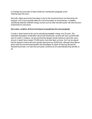(c) Change the word order of these sentences, rewriting the paragraph so the
meaning stays the same.
Secondly, higher government borrowing to pay for the investment has to be financed by the
taxpayer, and it may eventually affect the cost of borrowing for all businesses. In addition,
subsidising relatively inefficient energy sources such as solar and wind power will raise the price
of electricity for consumers.
(d) In pairs, combine all three techniques to paraphrase the next paragraph.
A study in Spain looked at the cost of subsidising renewable energy over 25 years. The
estimated expenditure of €29 billion will provide 50,000 jobs, but they will have cost €570,000
each to create. If, however, the government had allowed private industry to spend the same
amount, it would have created 113,000 posts; more than twice as many. So it can be argued
that the Spanish scheme will have actually destroyed over 50,000 jobs. Although these figures
ignore both the environmental benefits and advantages for Spain of reducing demand for
imported fossil fuels, it is clear that such green schemes do not automatically bring benefits to
all.
 