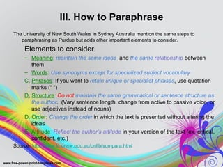 III. How to Paraphrase
The University of New South Wales in Sydney Australia mention the same steps to
   paraphrasing as Purdue but adds other important elements to consider.
    Elements to consider:
    – Meaning: maintain the same ideas and the same relationship between
       them
    – Words: Use synonyms except for specialized subject vocabulary
    C. Phrases: If you want to retain unique or specialist phrases, use quotation
       marks (“ “)
    D. Structure: Do not maintain the same grammatical or sentence structure as
       the author. (Vary sentence length, change from active to passive voice, or
       use adjectives instead of nouns)
    D. Order: Change the order in which the text is presented without altering the
       ideas
    E. Attitude: Reflect the author’s attitude in your version of the text (ex. critical,
       confident, etc.)
Source: http://www.lc.unsw.edu.au/onlib/sumpara.html
 