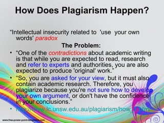 How Does Plagiarism Happen?

“Intellectual insecurity related to 'use your own
   words' paradox
                     The Problem:
• “One of the contradictions about academic writing
   is that while you are expected to read, research
   and refer to experts and authorities, you are also
   expected to produce 'original' work.”
• “So, you are asked for your view, but it must also
   contain academic research. Therefore, you
   plagiarize because you're not sure how to develop
   your own argument, or don't have the confidence
   in your conclusions.”
• http://www.lc.unsw.edu.au/plagiarism/how_1.html
 
