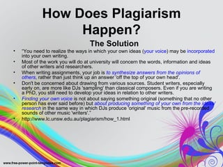 How Does Plagiarism
                  Happen?
                                  The Solution
•   “You need to realize the ways in which your own ideas (your voice) may be incorporated
    into your own writing.
•   Most of the work you will do at university will concern the words, information and ideas
    of other writers and researchers.
•   When writing assignments, your job is to synthesize answers from the opinions of
    others, rather than just think up an answer 'off the top of your own head'.
•   Don't be concerned about drawing from various sources. Student writers, especially
    early on, are more like DJs 'sampling' than classical composers. Even if you are writing
    a PhD, you still need to develop your ideas in relation to other writers.
•   Finding your own voice is not about saying something original (something that no other
    person has ever said before) but about producing something of your own from the ideas/
    research in the same way in which DJs produce 'original' music from the pre-recorded
    sounds of other music 'writers'.”
•   http://www.lc.unsw.edu.au/plagiarism/how_1.html
 