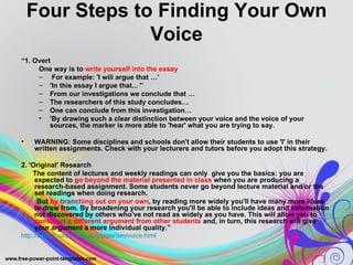 Four Steps to Finding Your Own
                 Voice
“1. Overt
     One way is to write yourself into the essay
     – For example: 'I will argue that …’
     – 'In this essay I argue that... '’
     – From our investigations we conclude that …
     – The researchers of this study concludes…
     – One can conclude from this investigation…
     • 'By drawing such a clear distinction between your voice and the voice of your
         sources, the marker is more able to 'hear' what you are trying to say.

•   WARNING: Some disciplines and schools don't allow their students to use 'I' in their
    written assignments. Check with your lecturers and tutors before you adopt this strategy.

2. 'Original' Research
    The content of lectures and weekly readings can only give you the basics: you are
     expected to go beyond the material presented in class when you are producing a
     research-based assignment. Some students never go beyond lecture material and/or the
     set readings when doing research.
      But by branching out on your own, by reading more widely you'll have many more ideas
     to draw from. By broadening your research you'll be able to include ideas and information
     not discovered by others who've not read as widely as you have. This will allow you to
     construct a different argument from other students and, in turn, this research will give
     your argument a more individual quality.”
http://www.lc.unsw.edu.au/plagiarism/voice.html
 