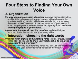 Four Steps to Finding Your Own
              Voice
“3. Organization
The way you put your essays together may give them a distinctive
   quality. Although you must always engage with and answer the
   question, and the question will always place limits on your essay,
   the question itself does not dictate the structure of your essay. It
   does not give you the 'correct' sequence of paragraphs: the order
   of the paragraphs is your choice.
Impose your framework over the question, and don't let your
   sources dictate the structure of your essay either.
4. Integration: choosing the right words
What transition signals and reporting verbs (states, argues, asserts,
   writes etc.) do you use to show your relationship to the ideas
   expressed by other writers?
By carefully selecting your reporting verbs you can use the words/ideas
   of others and your own considered opinion of their view.”
 