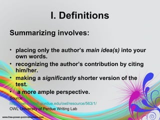 I. Definitions
Summarizing involves:

• placing only the author’s main idea(s) into your
  own words.
• recognizing the author’s contribution by citing
  him/her.
• making a significantly shorter version of the
  test.
• a more ample perspective.
Source:
http://owl.english.purdue.edu/owl/resource/563/1/
OWL University of Perdue Writing Lab
 