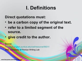 I. Definitions
Direct quotations must:
• be a carbon copy of the original text.
• refer to a limited segment of the
  source.
• give credit to the author.
Source:
http://owl.english.purdue.edu/owl/resource/563/1/
OWL University of Perdue Writing Lab
 