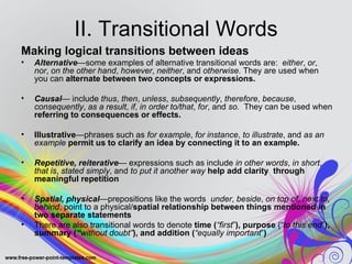 II. Transitional Words
Making logical transitions between ideas
•   Alternative—some examples of alternative transitional words are: either, or,
    nor, on the other hand, however, neither, and otherwise. They are used when
    you can alternate between two concepts or expressions.

•   Causal— include thus, then, unless, subsequently, therefore, because,
    consequently, as a result, if, in order to/that, for, and so. They can be used when
    referring to consequences or effects.

•   Illustrative—phrases such as for example, for instance, to illustrate, and as an
    example permit us to clarify an idea by connecting it to an example.

•   Repetitive, reiterative— expressions such as include in other words, in short,
    that is, stated simply, and to put it another way help add clarity through
    meaningful repetition

•   Spatial, physical—prepositions like the words under, beside, on top of, next to,
    behind, point to a physical/spatial relationship between things mentioned in
    two separate statements
•   There are also transitional words to denote time (“first”), purpose (“to this end”),
    summary (“without doubt”), and addition (“equally important”)
 