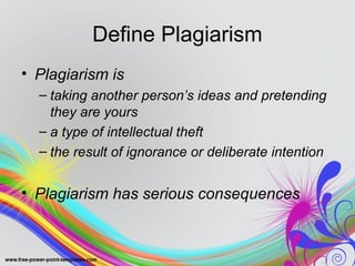 Define Plagiarism 
• Plagiarism is 
– taking another person’s ideas and pretending 
they are yours 
– a type of intellectual theft 
– the result of ignorance or deliberate intention 
• Plagiarism has serious consequences 
 