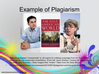 Example of Plagiarism 
• “Zakaria apologized “unreservedly” to Jill Lapore for cribbing a passage from her New Yorker 
piece, but he was suspended nonetheless. (From left: Jason Andrew / Contour by Getty Images; 
no credit; Amy Sussman / Getty Images-New Yorker)” Taken from the Daily Beast. 
• http://www.thedailybeast.com/newsweek/2012/08/19/plagiarism-and-the-lynch-mob.html 
 