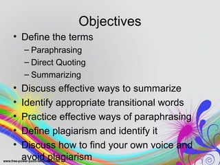 Objectives 
• Define the terms 
– Paraphrasing 
– Direct Quoting 
– Summarizing 
• Discuss effective ways to summarize 
• Identify appropriate transitional words 
• Practice effective ways of paraphrasing 
• Define plagiarism and identify it 
• Discuss how to find your own voice and 
avoid plagiarism 
 