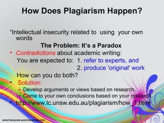 How Does Plagiarism Happen? 
“Intellectual insecurity related to using your own 
words 
The Problem: It’s a Paradox 
• Contradictions about academic writing: 
You are expected to: 1. refer to experts, and 
2. produce 'original' work 
How can you do both? 
• Solution: 
– Develop arguments or views based on research. 
– Come to your own conclusions based on your research. 
• http://www.lc.unsw.edu.au/plagiarism/how_1.html 
 