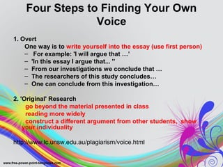 Four Steps to Finding Your Own 
Voice 
1. Overt 
One way is to write yourself into the essay (use first person) 
– For example: 'I will argue that …’ 
– 'In this essay I argue that... '’ 
– From our investigations we conclude that … 
– The researchers of this study concludes… 
– One can conclude from this investigation… 
2. 'Original' Research 
go beyond the material presented in class 
reading more widely 
construct a different argument from other students, show 
your individuality 
http://www.lc.unsw.edu.au/plagiarism/voice.html 
 
