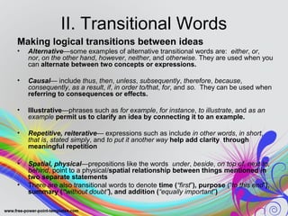 II. Transitional Words 
Making logical transitions between ideas 
• Alternative—some examples of alternative transitional words are: either, or, 
nor, on the other hand, however, neither, and otherwise. They are used when you 
can alternate between two concepts or expressions. 
• Causal— include thus, then, unless, subsequently, therefore, because, 
consequently, as a result, if, in order to/that, for, and so. They can be used when 
referring to consequences or effects. 
• Illustrative—phrases such as for example, for instance, to illustrate, and as an 
example permit us to clarify an idea by connecting it to an example. 
• Repetitive, reiterative— expressions such as include in other words, in short, 
that is, stated simply, and to put it another way help add clarity through 
meaningful repetition 
• Spatial, physical—prepositions like the words under, beside, on top of, next to, 
behind, point to a physical/spatial relationship between things mentioned in 
two separate statements 
• There are also transitional words to denote time (“first”), purpose (“to this end”), 
summary (“without doubt”), and addition (“equally important”) 
 