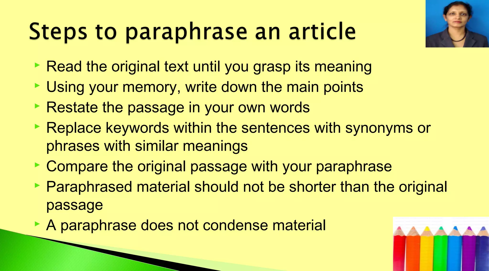  Read the original text until you grasp its meaning
 Using your memory, write down the main points
 Restate the passage in your own words
 Replace keywords within the sentences with synonyms or
phrases with similar meanings
 Compare the original passage with your paraphrase
 Paraphrased material should not be shorter than the original
passage
 A paraphrase does not condense material
 