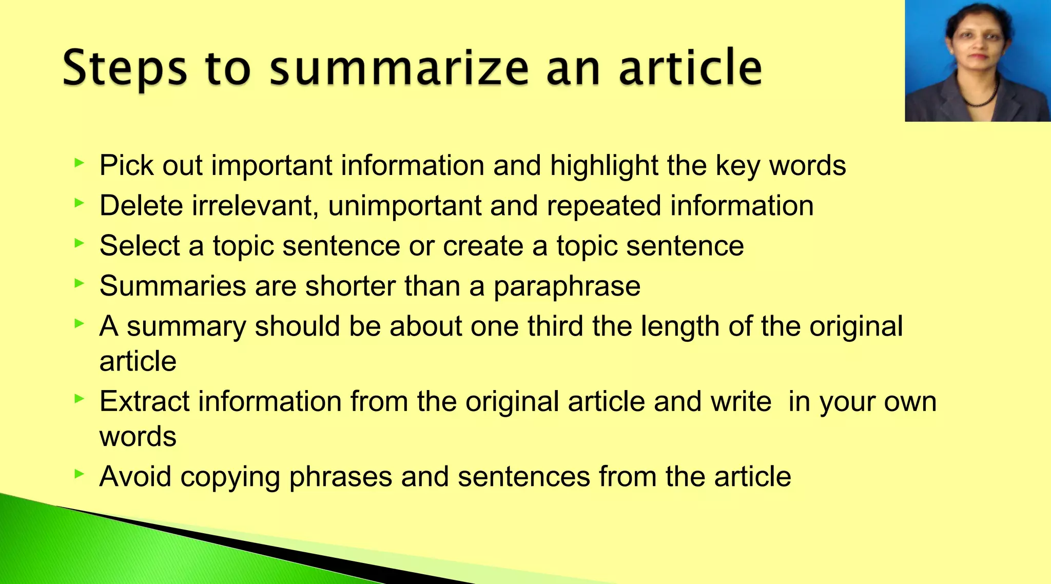  Pick out important information and highlight the key words
 Delete irrelevant, unimportant and repeated information
 Select a topic sentence or create a topic sentence
 Summaries are shorter than a paraphrase
 A summary should be about one third the length of the original
article
 Extract information from the original article and write in your own
words
 Avoid copying phrases and sentences from the article
 
