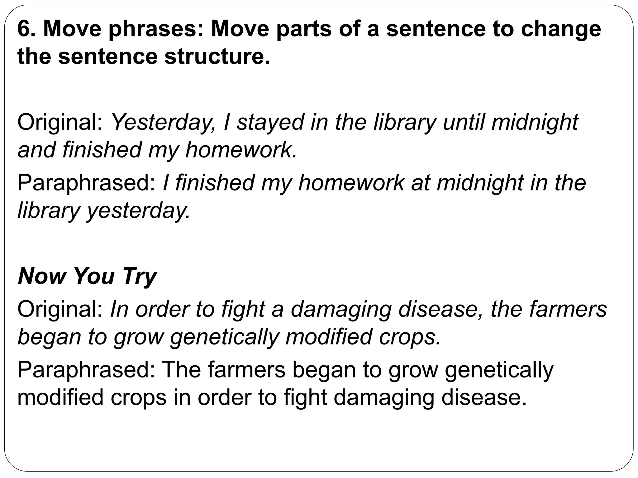 6. Move phrases: Move parts of a sentence to change
the sentence structure.
Original: Yesterday, I stayed in the library until midnight
and finished my homework.
Paraphrased: I finished my homework at midnight in the
library yesterday.
Now You Try
Original: In order to fight a damaging disease, the farmers
began to grow genetically modified crops.
Paraphrased: The farmers began to grow genetically
modified crops in order to fight damaging disease.
 