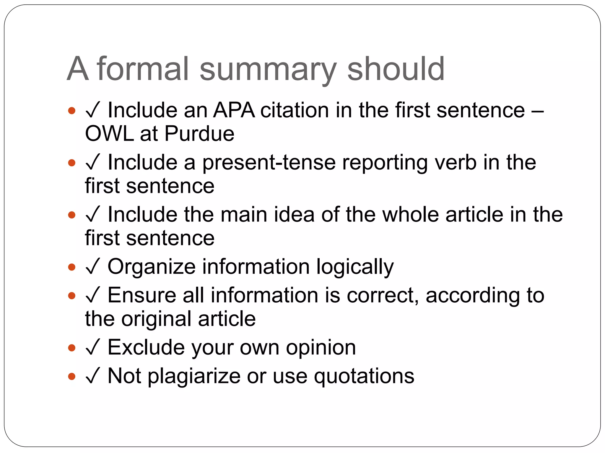 A formal summary should
 ✓ Include an APA citation in the first sentence –
OWL at Purdue
 ✓ Include a present-tense reporting verb in the
first sentence
 ✓ Include the main idea of the whole article in the
first sentence
 ✓ Organize information logically
 ✓ Ensure all information is correct, according to
the original article
 ✓ Exclude your own opinion
 ✓ Not plagiarize or use quotations
 