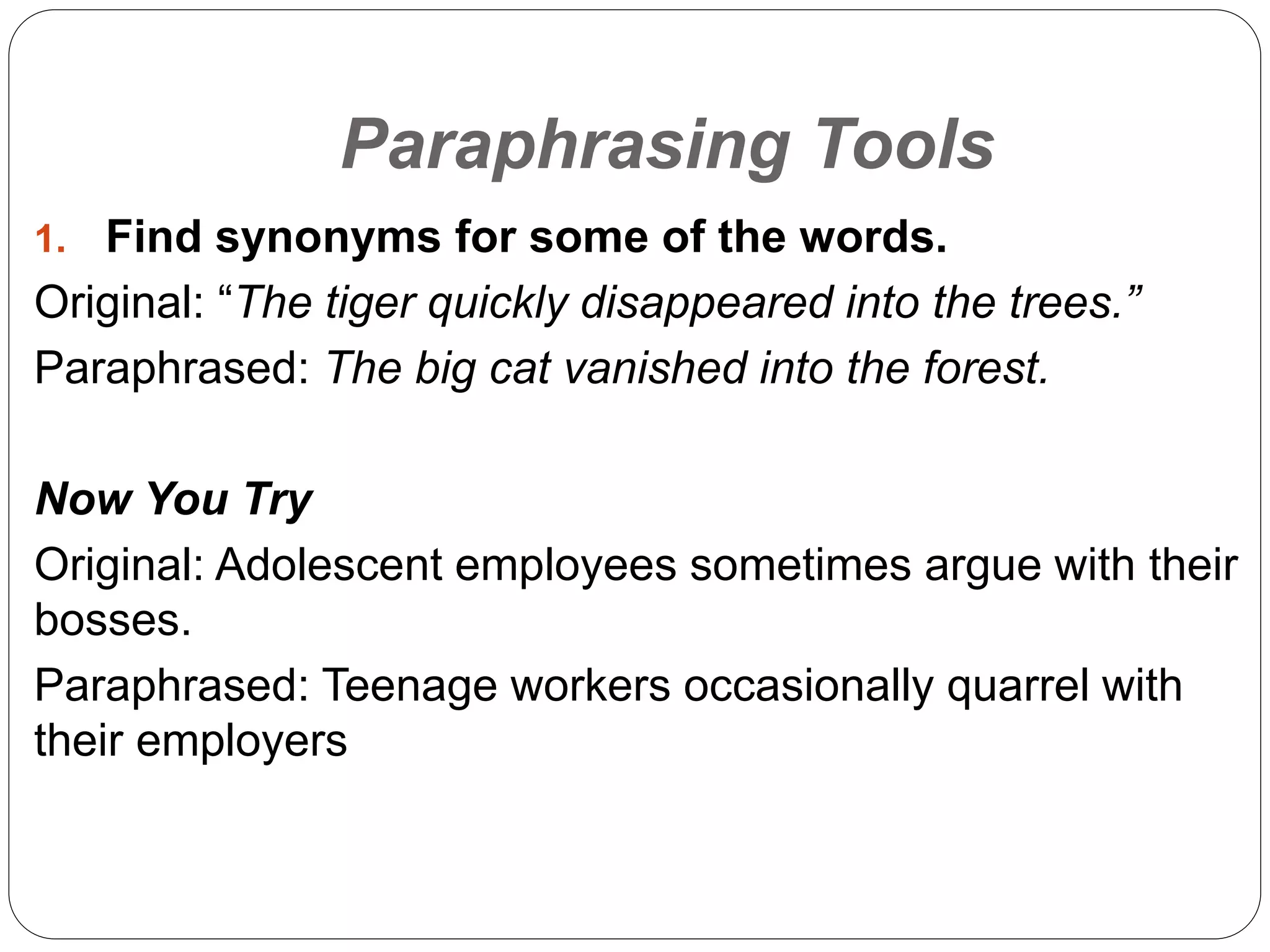 Paraphrasing Tools
1. Find synonyms for some of the words.
Original: “The tiger quickly disappeared into the trees.”
Paraphrased: The big cat vanished into the forest.
Now You Try
Original: Adolescent employees sometimes argue with their
bosses.
Paraphrased: Teenage workers occasionally quarrel with
their employers
 