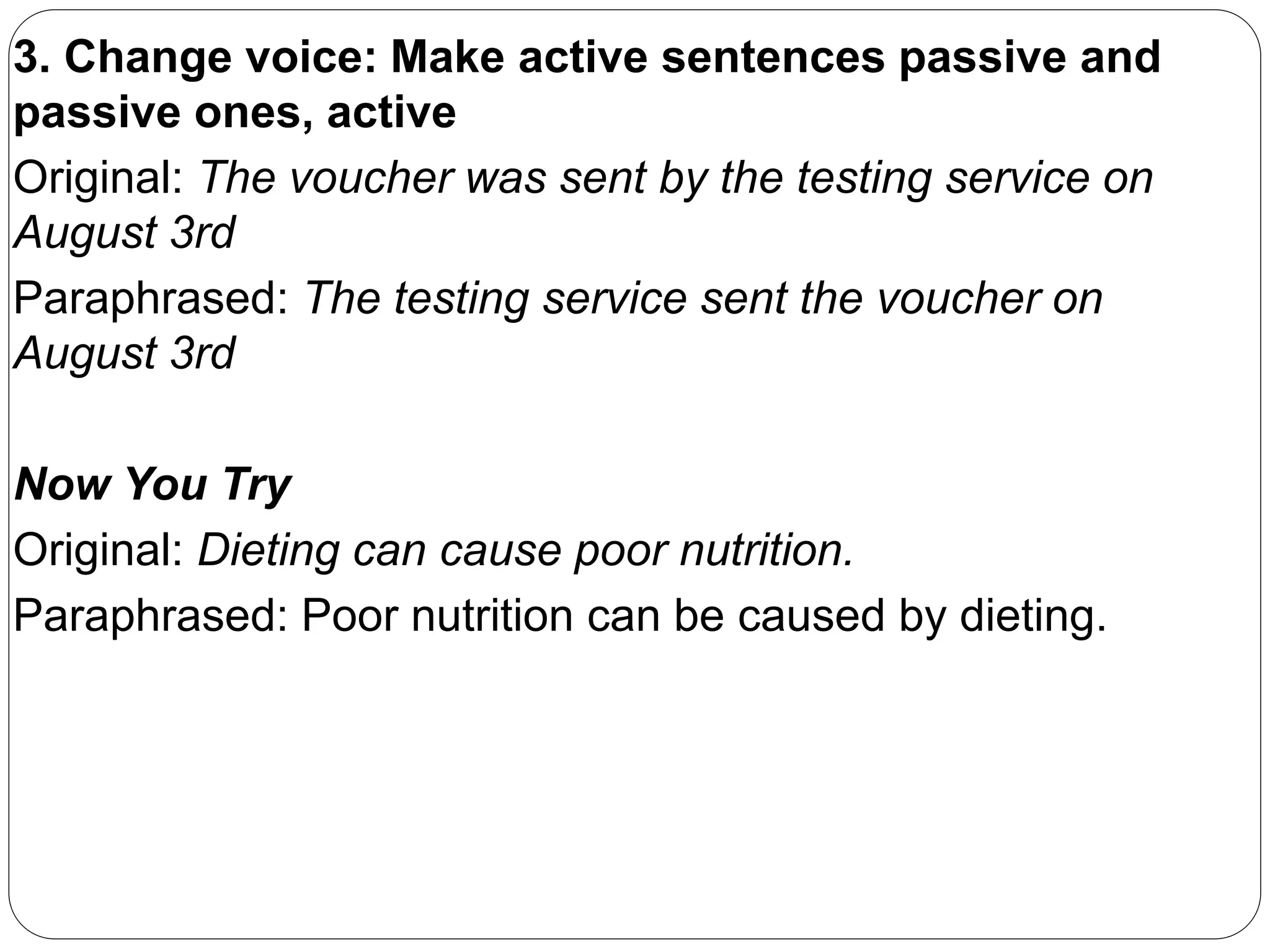 3. Change voice: Make active sentences passive and
passive ones, active
Original: The voucher was sent by the testing service on
August 3rd
Paraphrased: The testing service sent the voucher on
August 3rd
Now You Try
Original: Dieting can cause poor nutrition.
Paraphrased: Poor nutrition can be caused by dieting.
 