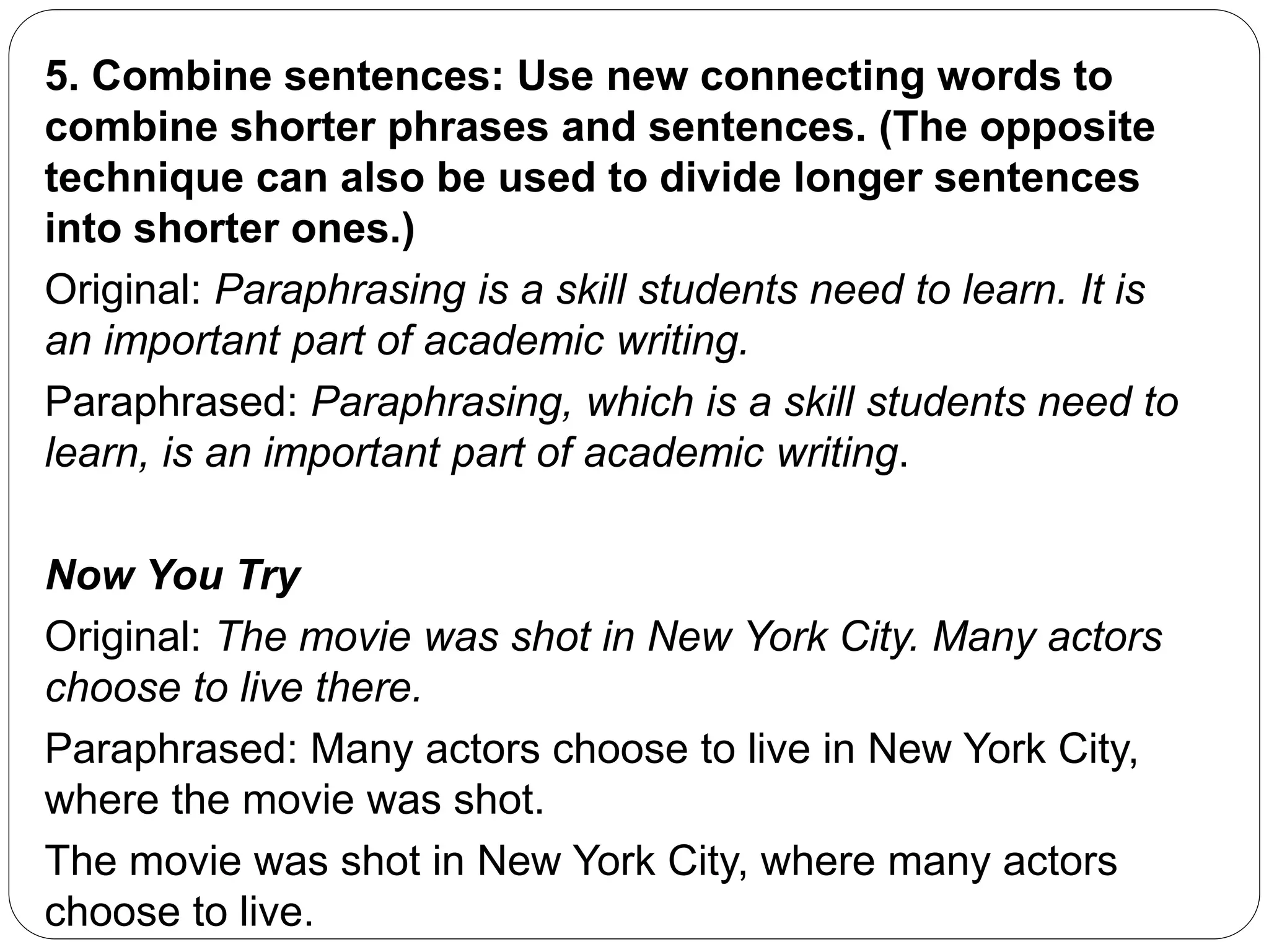 5. Combine sentences: Use new connecting words to
combine shorter phrases and sentences. (The opposite
technique can also be used to divide longer sentences
into shorter ones.)
Original: Paraphrasing is a skill students need to learn. It is
an important part of academic writing.
Paraphrased: Paraphrasing, which is a skill students need to
learn, is an important part of academic writing.
Now You Try
Original: The movie was shot in New York City. Many actors
choose to live there.
Paraphrased: Many actors choose to live in New York City,
where the movie was shot.
The movie was shot in New York City, where many actors
choose to live.
 