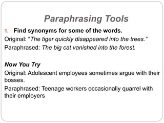 Paraphrasing Tools
1. Find synonyms for some of the words.
Original: “The tiger quickly disappeared into the trees.”
Paraphrased: The big cat vanished into the forest.
Now You Try
Original: Adolescent employees sometimes argue with their
bosses.
Paraphrased: Teenage workers occasionally quarrel with
their employers
 