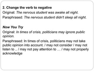 2. Change the verb to negative
Original: The nervous student was awake all night.
Paraphrased: The nervous student didn't sleep all night.
Now You Try
Original: In times of crisis, politicians may ignore public
opinion.
Paraphrased: In times of crisis, politicians may not take
public opinion into account. / may not consider / may not
listen to .. / may not pay attention to … / may not properly
acknowledge
 