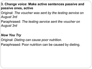 3. Change voice: Make active sentences passive and
passive ones, active
Original: The voucher was sent by the testing service on
August 3rd
Paraphrased: The testing service sent the voucher on
August 3rd
Now You Try
Original: Dieting can cause poor nutrition.
Paraphrased: Poor nutrition can be caused by dieting.
 