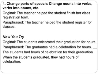 4. Change parts of speech: Change nouns into verbs,
verbs into nouns, etc.
Original: The teacher helped the student finish her class
registration form.
Paraphrased: The teacher helped the student register for
classes.
Now You Try
Original: The students celebrated their graduation for hours.
Paraphrased: The graduates had a celebration for hours. __
The students had hours of celebration for their graduation.
When the students graduated, they had hours of
celebration.
 