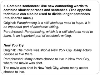 5. Combine sentences: Use new connecting words to
combine shorter phrases and sentences. (The opposite
technique can also be used to divide longer sentences
into shorter ones.)
Original: Paraphrasing is a skill students need to learn. It is
an important part of academic writing.
Paraphrased: Paraphrasing, which is a skill students need to
learn, is an important part of academic writing.
Now You Try
Original: The movie was shot in New York City. Many actors
choose to live there.
Paraphrased: Many actors choose to live in New York City,
where the movie was shot.
The movie was shot in New York City, where many actors
choose to live.
 