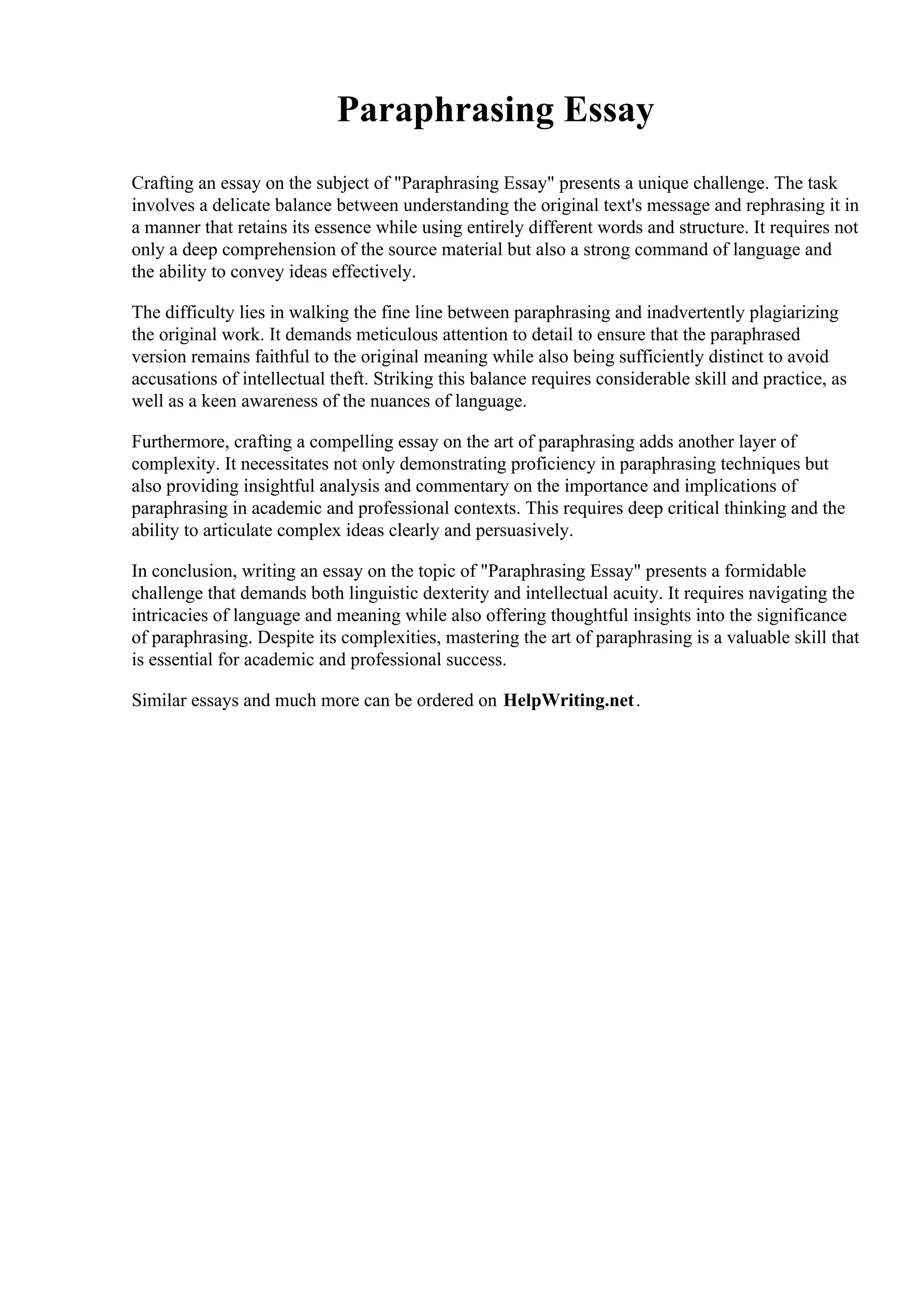 Paraphrasing Essay
Crafting an essay on the subject of "Paraphrasing Essay" presents a unique challenge. The task
involves a delicate balance between understanding the original text's message and rephrasing it in
a manner that retains its essence while using entirely different words and structure. It requires not
only a deep comprehension of the source material but also a strong command of language and
the ability to convey ideas effectively.
The difficulty lies in walking the fine line between paraphrasing and inadvertently plagiarizing
the original work. It demands meticulous attention to detail to ensure that the paraphrased
version remains faithful to the original meaning while also being sufficiently distinct to avoid
accusations of intellectual theft. Striking this balance requires considerable skill and practice, as
well as a keen awareness of the nuances of language.
Furthermore, crafting a compelling essay on the art of paraphrasing adds another layer of
complexity. It necessitates not only demonstrating proficiency in paraphrasing techniques but
also providing insightful analysis and commentary on the importance and implications of
paraphrasing in academic and professional contexts. This requires deep critical thinking and the
ability to articulate complex ideas clearly and persuasively.
In conclusion, writing an essay on the topic of "Paraphrasing Essay" presents a formidable
challenge that demands both linguistic dexterity and intellectual acuity. It requires navigating the
intricacies of language and meaning while also offering thoughtful insights into the significance
of paraphrasing. Despite its complexities, mastering the art of paraphrasing is a valuable skill that
is essential for academic and professional success.
Similar essays and much more can be ordered on HelpWriting.net.
 