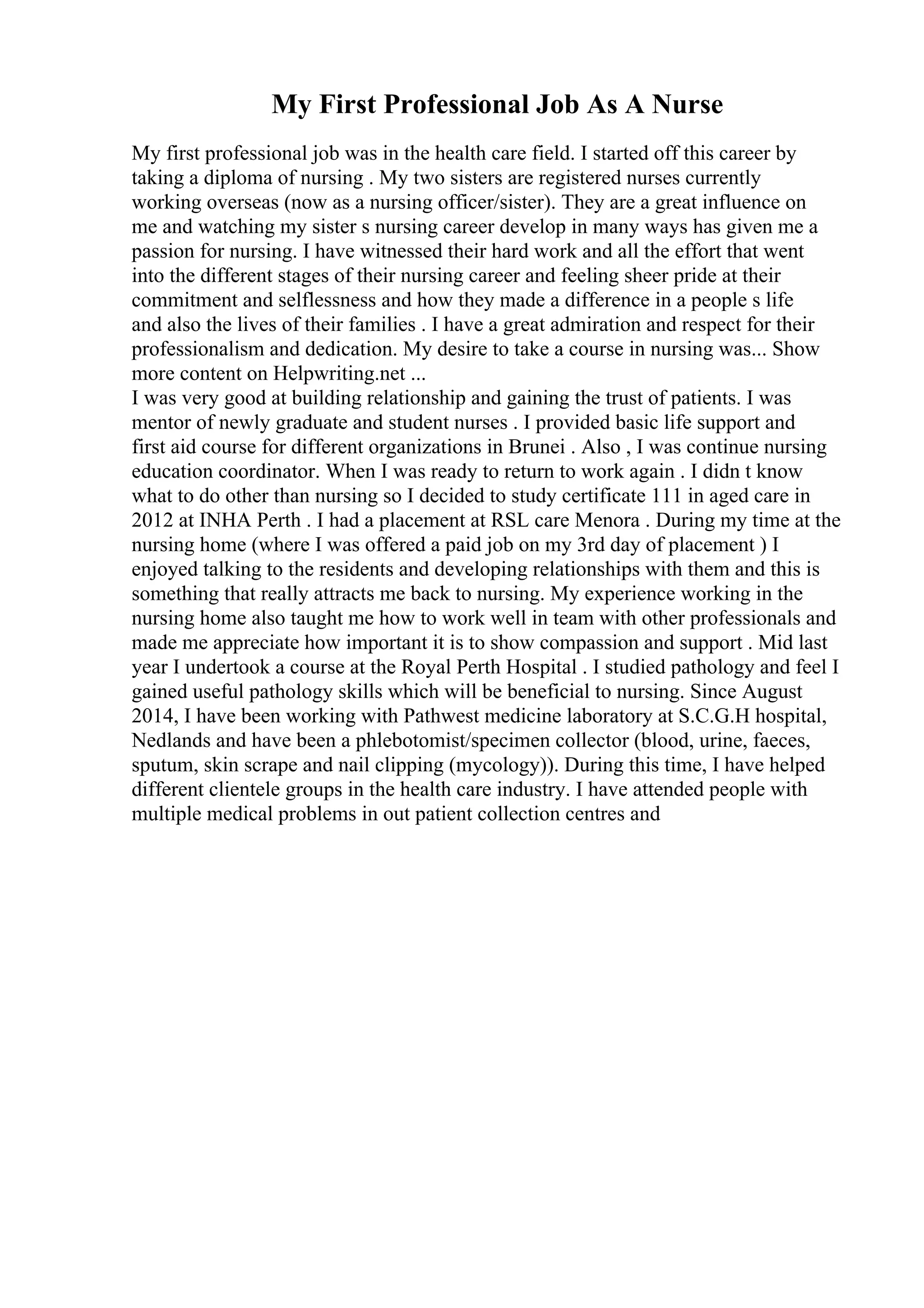 My First Professional Job As A Nurse
My first professional job was in the health care field. I started off this career by
taking a diploma of nursing . My two sisters are registered nurses currently
working overseas (now as a nursing officer/sister). They are a great influence on
me and watching my sister s nursing career develop in many ways has given me a
passion for nursing. I have witnessed their hard work and all the effort that went
into the different stages of their nursing career and feeling sheer pride at their
commitment and selflessness and how they made a difference in a people s life
and also the lives of their families . I have a great admiration and respect for their
professionalism and dedication. My desire to take a course in nursing was... Show
more content on Helpwriting.net ...
I was very good at building relationship and gaining the trust of patients. I was
mentor of newly graduate and student nurses . I provided basic life support and
first aid course for different organizations in Brunei . Also , I was continue nursing
education coordinator. When I was ready to return to work again . I didn t know
what to do other than nursing so I decided to study certificate 111 in aged care in
2012 at INHA Perth . I had a placement at RSL care Menora . During my time at the
nursing home (where I was offered a paid job on my 3rd day of placement ) I
enjoyed talking to the residents and developing relationships with them and this is
something that really attracts me back to nursing. My experience working in the
nursing home also taught me how to work well in team with other professionals and
made me appreciate how important it is to show compassion and support . Mid last
year I undertook a course at the Royal Perth Hospital . I studied pathology and feel I
gained useful pathology skills which will be beneficial to nursing. Since August
2014, I have been working with Pathwest medicine laboratory at S.C.G.H hospital,
Nedlands and have been a phlebotomist/specimen collector (blood, urine, faeces,
sputum, skin scrape and nail clipping (mycology)). During this time, I have helped
different clientele groups in the health care industry. I have attended people with
multiple medical problems in out patient collection centres and
 