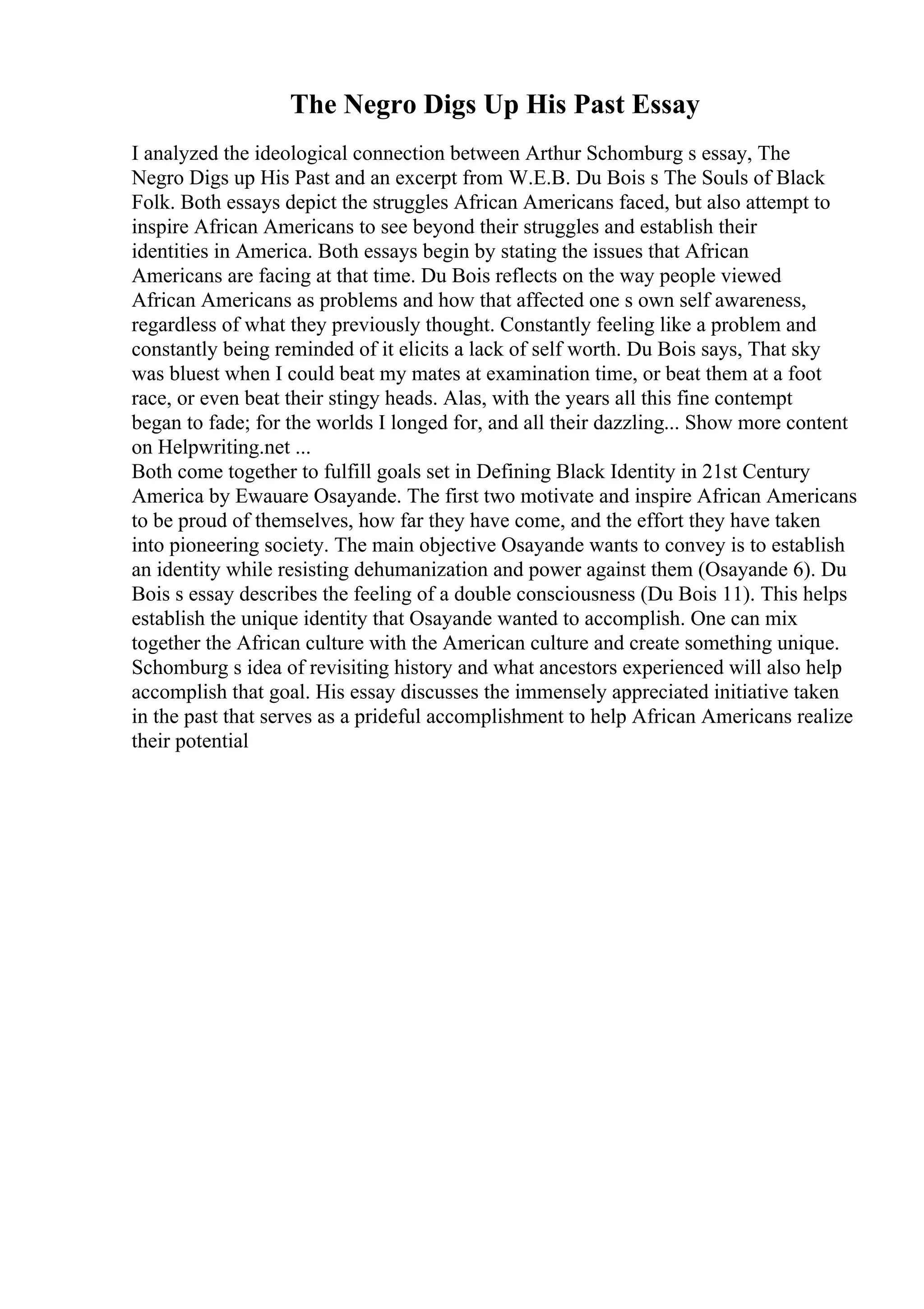 The Negro Digs Up His Past Essay
I analyzed the ideological connection between Arthur Schomburg s essay, The
Negro Digs up His Past and an excerpt from W.E.B. Du Bois s The Souls of Black
Folk. Both essays depict the struggles African Americans faced, but also attempt to
inspire African Americans to see beyond their struggles and establish their
identities in America. Both essays begin by stating the issues that African
Americans are facing at that time. Du Bois reflects on the way people viewed
African Americans as problems and how that affected one s own self awareness,
regardless of what they previously thought. Constantly feeling like a problem and
constantly being reminded of it elicits a lack of self worth. Du Bois says, That sky
was bluest when I could beat my mates at examination time, or beat them at a foot
race, or even beat their stingy heads. Alas, with the years all this fine contempt
began to fade; for the worlds I longed for, and all their dazzling... Show more content
on Helpwriting.net ...
Both come together to fulfill goals set in Defining Black Identity in 21st Century
America by Ewauare Osayande. The first two motivate and inspire African Americans
to be proud of themselves, how far they have come, and the effort they have taken
into pioneering society. The main objective Osayande wants to convey is to establish
an identity while resisting dehumanization and power against them (Osayande 6). Du
Bois s essay describes the feeling of a double consciousness (Du Bois 11). This helps
establish the unique identity that Osayande wanted to accomplish. One can mix
together the African culture with the American culture and create something unique.
Schomburg s idea of revisiting history and what ancestors experienced will also help
accomplish that goal. His essay discusses the immensely appreciated initiative taken
in the past that serves as a prideful accomplishment to help African Americans realize
their potential
 