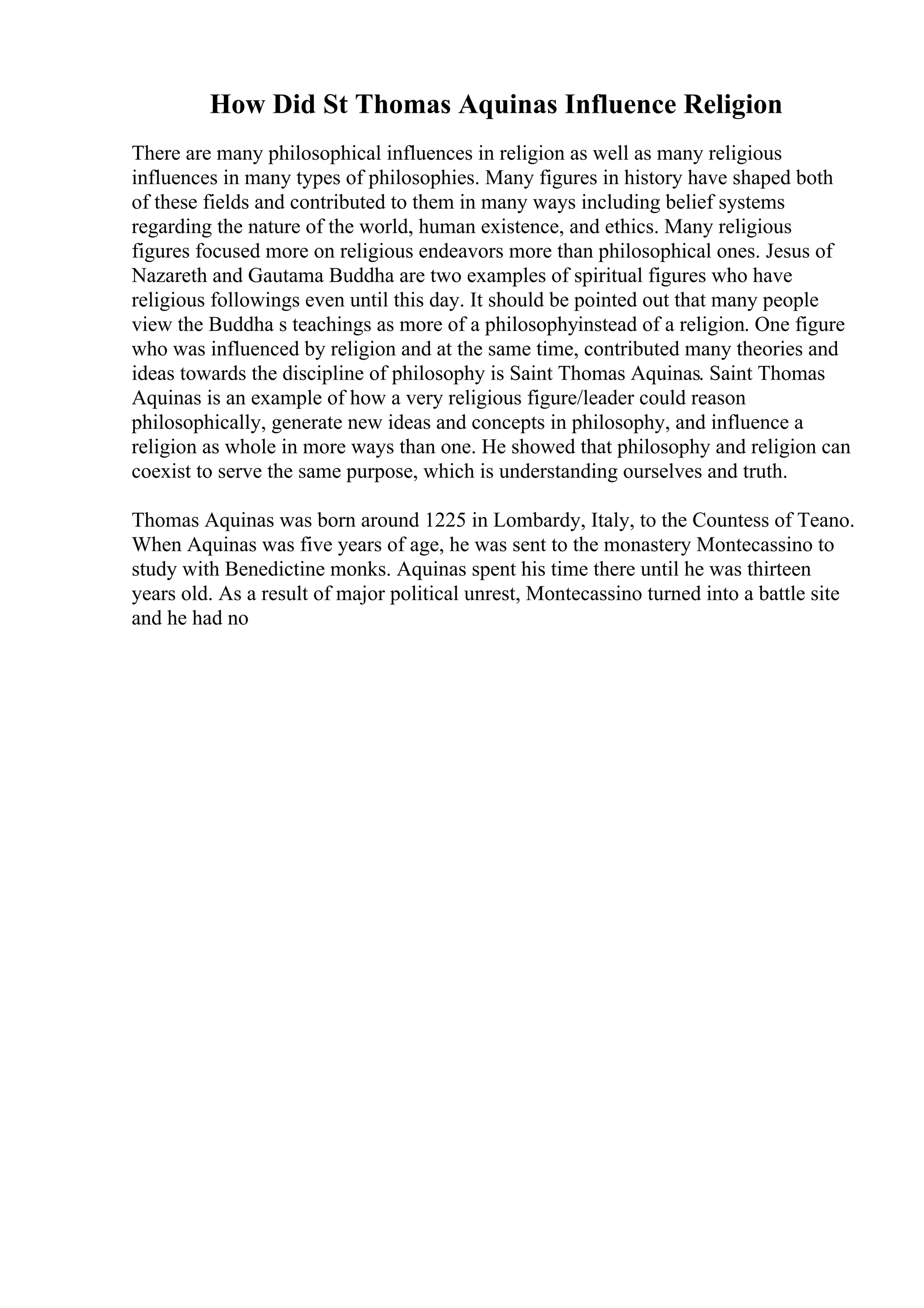 How Did St Thomas Aquinas Influence Religion
There are many philosophical influences in religion as well as many religious
influences in many types of philosophies. Many figures in history have shaped both
of these fields and contributed to them in many ways including belief systems
regarding the nature of the world, human existence, and ethics. Many religious
figures focused more on religious endeavors more than philosophical ones. Jesus of
Nazareth and Gautama Buddha are two examples of spiritual figures who have
religious followings even until this day. It should be pointed out that many people
view the Buddha s teachings as more of a philosophyinstead of a religion. One figure
who was influenced by religion and at the same time, contributed many theories and
ideas towards the discipline of philosophy is Saint Thomas Aquinas. Saint Thomas
Aquinas is an example of how a very religious figure/leader could reason
philosophically, generate new ideas and concepts in philosophy, and influence a
religion as whole in more ways than one. He showed that philosophy and religion can
coexist to serve the same purpose, which is understanding ourselves and truth.
Thomas Aquinas was born around 1225 in Lombardy, Italy, to the Countess of Teano.
When Aquinas was five years of age, he was sent to the monastery Montecassino to
study with Benedictine monks. Aquinas spent his time there until he was thirteen
years old. As a result of major political unrest, Montecassino turned into a battle site
and he had no
 
