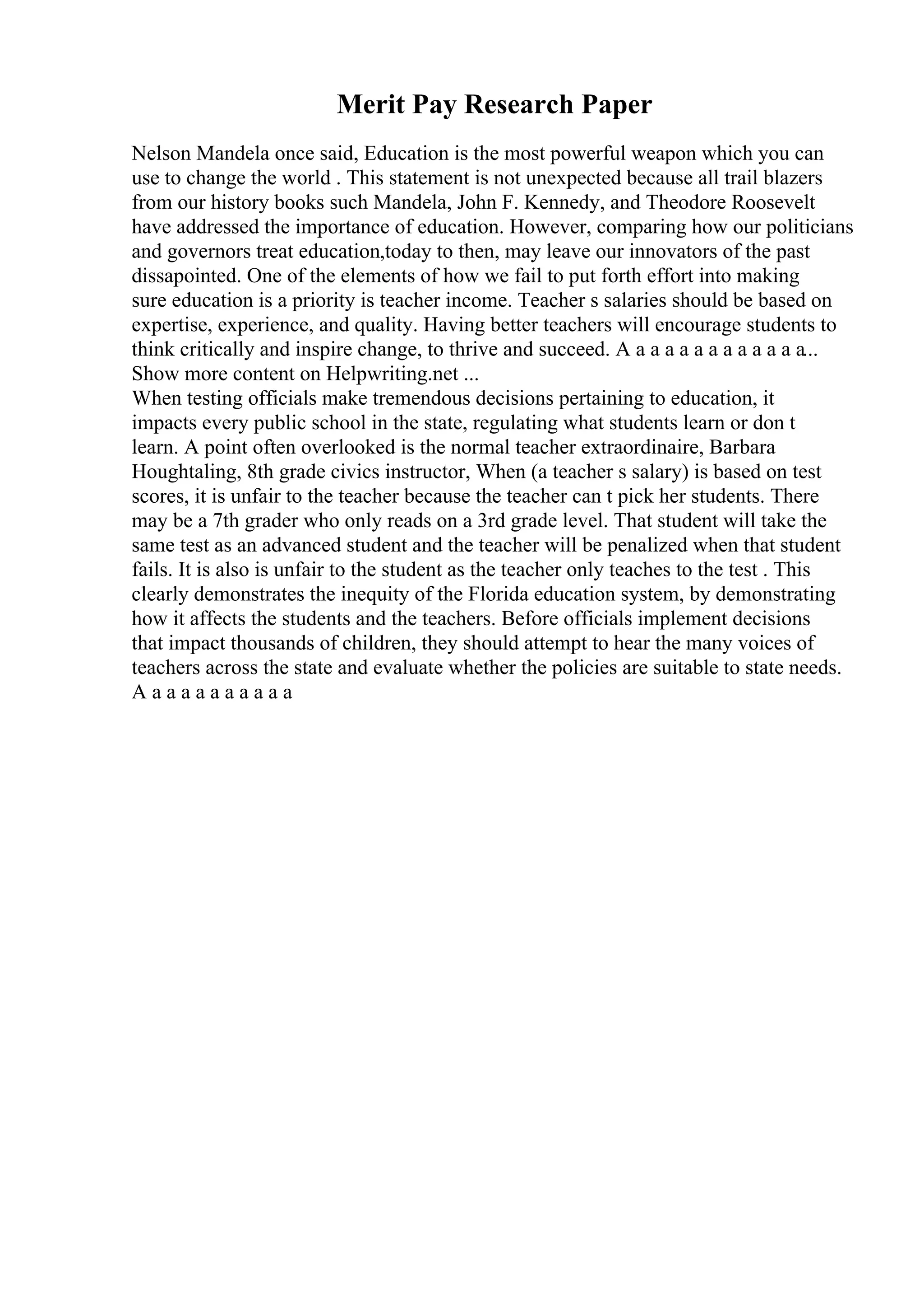 Merit Pay Research Paper
Nelson Mandela once said, Education is the most powerful weapon which you can
use to change the world . This statement is not unexpected because all trail blazers
from our history books such Mandela, John F. Kennedy, and Theodore Roosevelt
have addressed the importance of education. However, comparing how our politicians
and governors treat education,today to then, may leave our innovators of the past
dissapointed. One of the elements of how we fail to put forth effort into making
sure education is a priority is teacher income. Teacher s salaries should be based on
expertise, experience, and quality. Having better teachers will encourage students to
think critically and inspire change, to thrive and succeed. A a a a a a a a a a a a a...
Show more content on Helpwriting.net ...
When testing officials make tremendous decisions pertaining to education, it
impacts every public school in the state, regulating what students learn or don t
learn. A point often overlooked is the normal teacher extraordinaire, Barbara
Houghtaling, 8th grade civics instructor, When (a teacher s salary) is based on test
scores, it is unfair to the teacher because the teacher can t pick her students. There
may be a 7th grader who only reads on a 3rd grade level. That student will take the
same test as an advanced student and the teacher will be penalized when that student
fails. It is also is unfair to the student as the teacher only teaches to the test . This
clearly demonstrates the inequity of the Florida education system, by demonstrating
how it affects the students and the teachers. Before officials implement decisions
that impact thousands of children, they should attempt to hear the many voices of
teachers across the state and evaluate whether the policies are suitable to state needs.
A a a a a a a a a a a
 