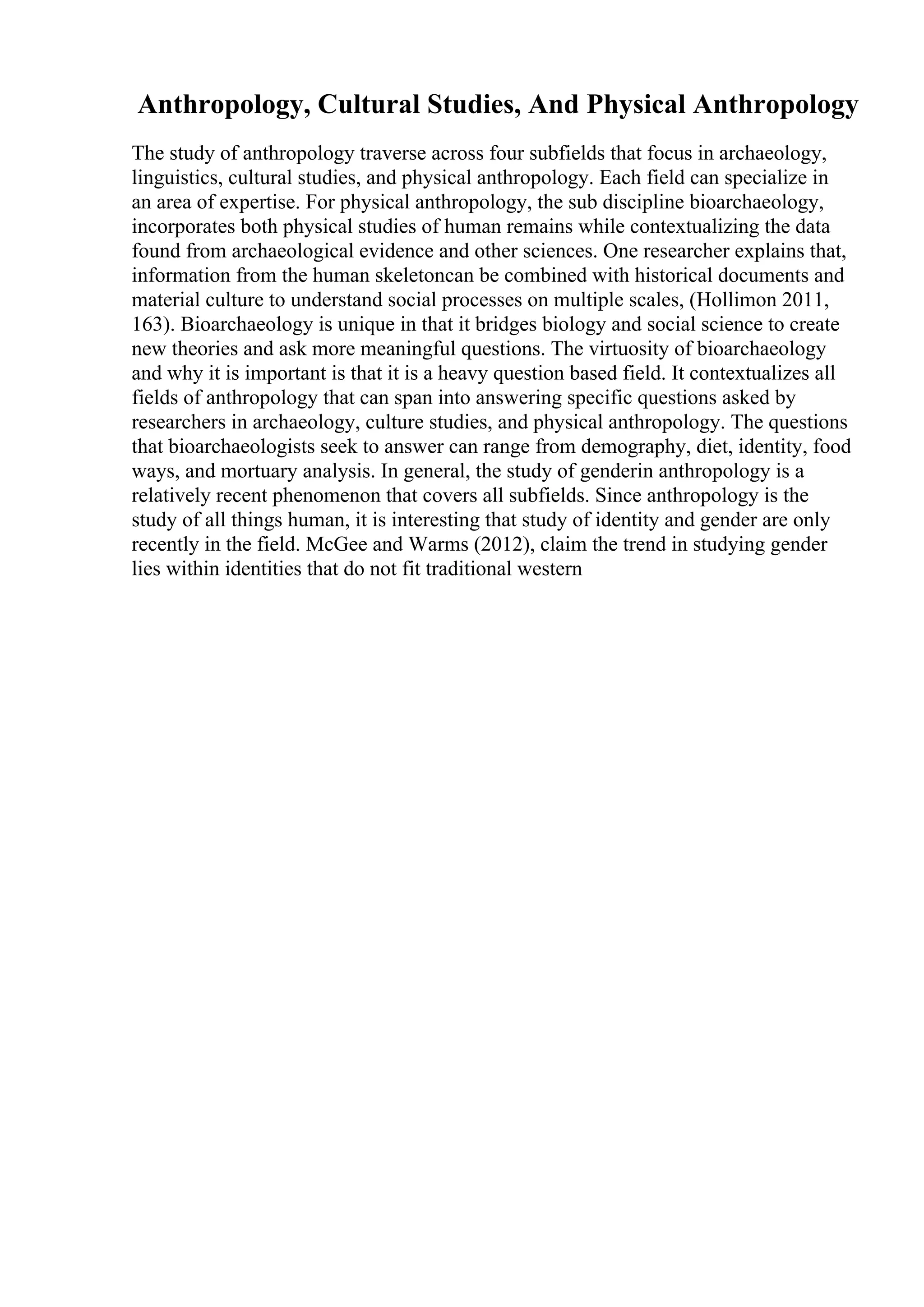 Anthropology, Cultural Studies, And Physical Anthropology
The study of anthropology traverse across four subfields that focus in archaeology,
linguistics, cultural studies, and physical anthropology. Each field can specialize in
an area of expertise. For physical anthropology, the sub discipline bioarchaeology,
incorporates both physical studies of human remains while contextualizing the data
found from archaeological evidence and other sciences. One researcher explains that,
information from the human skeletoncan be combined with historical documents and
material culture to understand social processes on multiple scales, (Hollimon 2011,
163). Bioarchaeology is unique in that it bridges biology and social science to create
new theories and ask more meaningful questions. The virtuosity of bioarchaeology
and why it is important is that it is a heavy question based field. It contextualizes all
fields of anthropology that can span into answering specific questions asked by
researchers in archaeology, culture studies, and physical anthropology. The questions
that bioarchaeologists seek to answer can range from demography, diet, identity, food
ways, and mortuary analysis. In general, the study of genderin anthropology is a
relatively recent phenomenon that covers all subfields. Since anthropology is the
study of all things human, it is interesting that study of identity and gender are only
recently in the field. McGee and Warms (2012), claim the trend in studying gender
lies within identities that do not fit traditional western
 