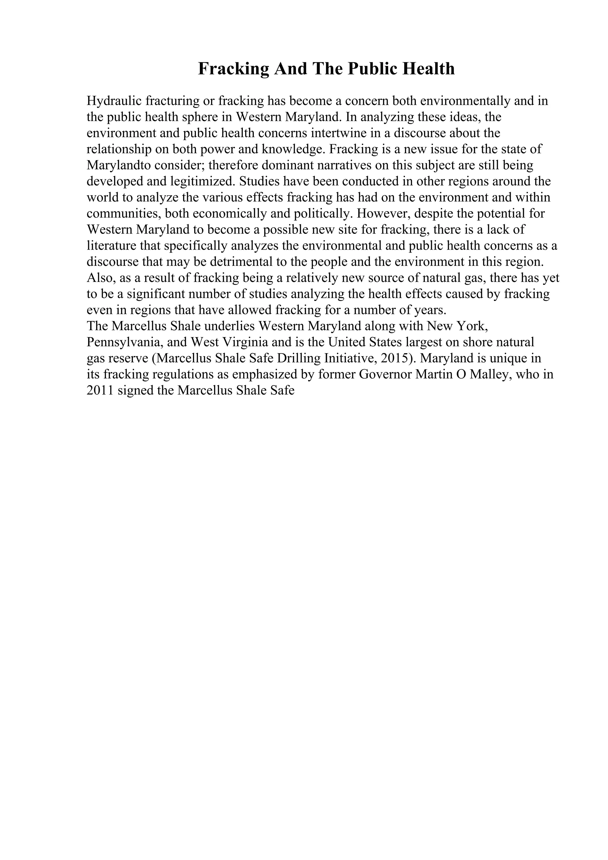 Fracking And The Public Health
Hydraulic fracturing or fracking has become a concern both environmentally and in
the public health sphere in Western Maryland. In analyzing these ideas, the
environment and public health concerns intertwine in a discourse about the
relationship on both power and knowledge. Fracking is a new issue for the state of
Marylandto consider; therefore dominant narratives on this subject are still being
developed and legitimized. Studies have been conducted in other regions around the
world to analyze the various effects fracking has had on the environment and within
communities, both economically and politically. However, despite the potential for
Western Maryland to become a possible new site for fracking, there is a lack of
literature that specifically analyzes the environmental and public health concerns as a
discourse that may be detrimental to the people and the environment in this region.
Also, as a result of fracking being a relatively new source of natural gas, there has yet
to be a significant number of studies analyzing the health effects caused by fracking
even in regions that have allowed fracking for a number of years.
The Marcellus Shale underlies Western Maryland along with New York,
Pennsylvania, and West Virginia and is the United States largest on shore natural
gas reserve (Marcellus Shale Safe Drilling Initiative, 2015). Maryland is unique in
its fracking regulations as emphasized by former Governor Martin O Malley, who in
2011 signed the Marcellus Shale Safe
 