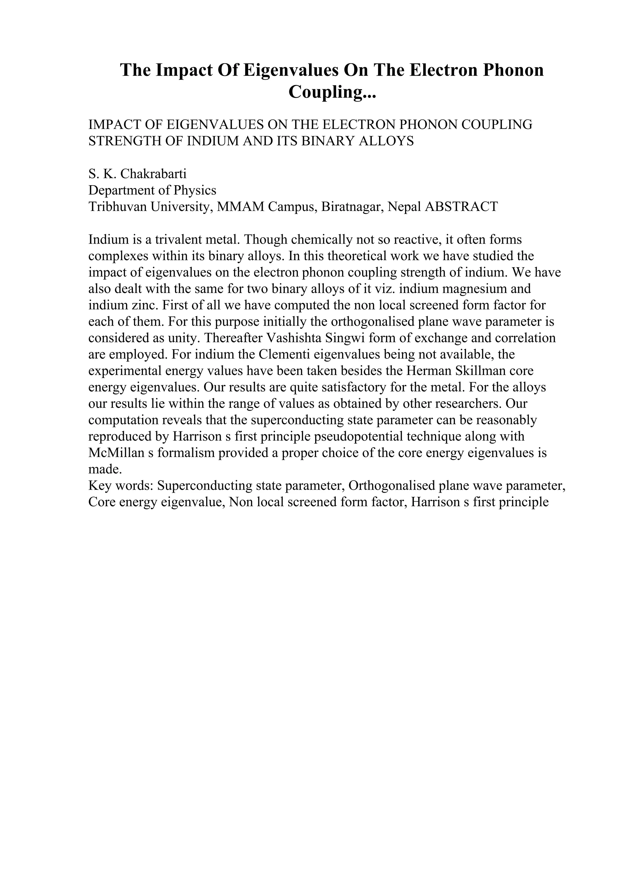 The Impact Of Eigenvalues On The Electron Phonon
Coupling...
IMPACT OF EIGENVALUES ON THE ELECTRON PHONON COUPLING
STRENGTH OF INDIUM AND ITS BINARY ALLOYS
S. K. Chakrabarti
Department of Physics
Tribhuvan University, MMAM Campus, Biratnagar, Nepal ABSTRACT
Indium is a trivalent metal. Though chemically not so reactive, it often forms
complexes within its binary alloys. In this theoretical work we have studied the
impact of eigenvalues on the electron phonon coupling strength of indium. We have
also dealt with the same for two binary alloys of it viz. indium magnesium and
indium zinc. First of all we have computed the non local screened form factor for
each of them. For this purpose initially the orthogonalised plane wave parameter is
considered as unity. Thereafter Vashishta Singwi form of exchange and correlation
are employed. For indium the Clementi eigenvalues being not available, the
experimental energy values have been taken besides the Herman Skillman core
energy eigenvalues. Our results are quite satisfactory for the metal. For the alloys
our results lie within the range of values as obtained by other researchers. Our
computation reveals that the superconducting state parameter can be reasonably
reproduced by Harrison s first principle pseudopotential technique along with
McMillan s formalism provided a proper choice of the core energy eigenvalues is
made.
Key words: Superconducting state parameter, Orthogonalised plane wave parameter,
Core energy eigenvalue, Non local screened form factor, Harrison s first principle
 