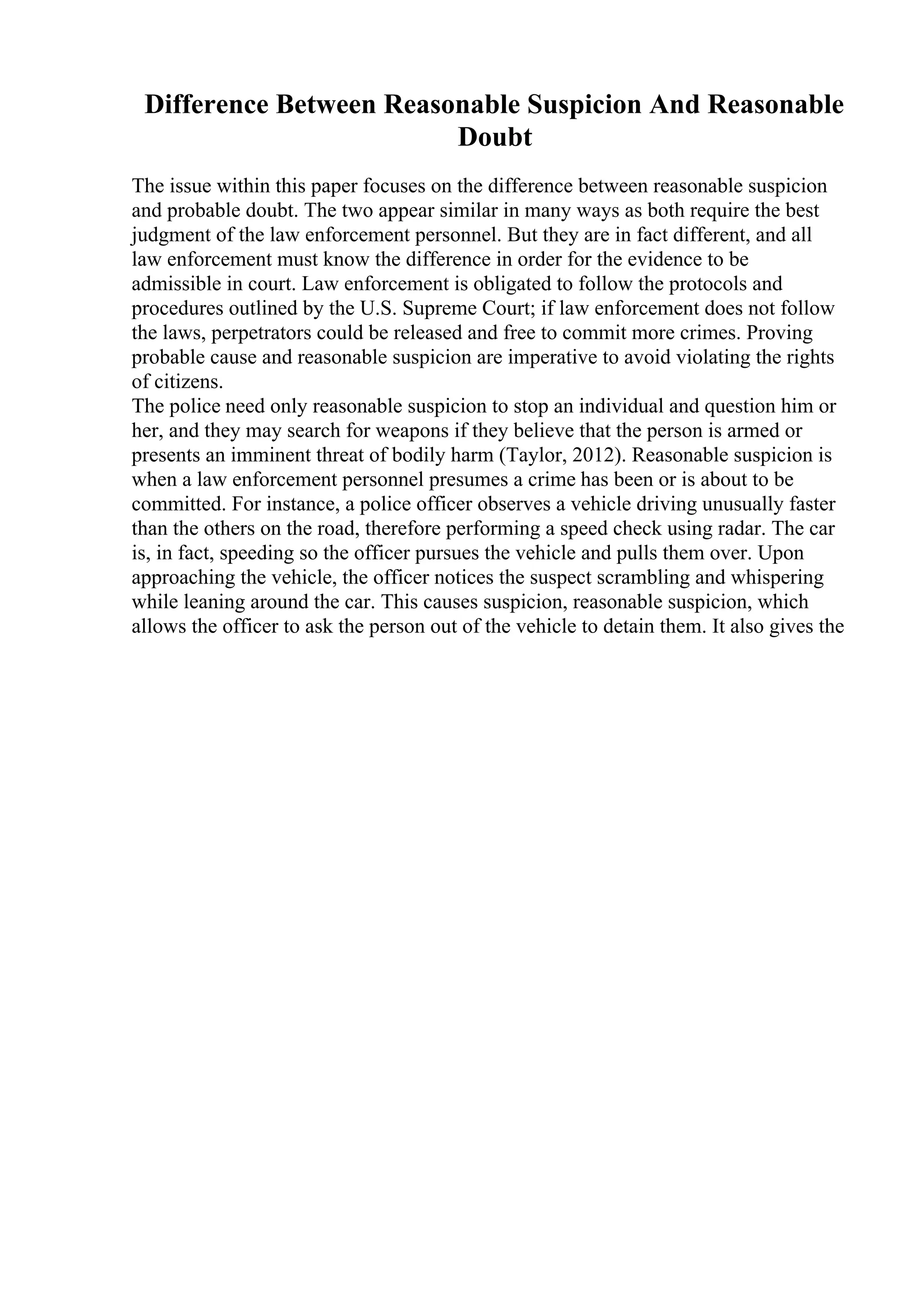 Difference Between Reasonable Suspicion And Reasonable
Doubt
The issue within this paper focuses on the difference between reasonable suspicion
and probable doubt. The two appear similar in many ways as both require the best
judgment of the law enforcement personnel. But they are in fact different, and all
law enforcement must know the difference in order for the evidence to be
admissible in court. Law enforcement is obligated to follow the protocols and
procedures outlined by the U.S. Supreme Court; if law enforcement does not follow
the laws, perpetrators could be released and free to commit more crimes. Proving
probable cause and reasonable suspicion are imperative to avoid violating the rights
of citizens.
The police need only reasonable suspicion to stop an individual and question him or
her, and they may search for weapons if they believe that the person is armed or
presents an imminent threat of bodily harm (Taylor, 2012). Reasonable suspicion is
when a law enforcement personnel presumes a crime has been or is about to be
committed. For instance, a police officer observes a vehicle driving unusually faster
than the others on the road, therefore performing a speed check using radar. The car
is, in fact, speeding so the officer pursues the vehicle and pulls them over. Upon
approaching the vehicle, the officer notices the suspect scrambling and whispering
while leaning around the car. This causes suspicion, reasonable suspicion, which
allows the officer to ask the person out of the vehicle to detain them. It also gives the
 